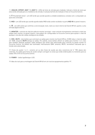 7
11. ANALOG, S/PEDIF, ADAT 1 & ADAT 2 – LEDs da fonte de entrada para medição. Indicam a fonte de sinal que
esta sendo utilizada para os medidores de entrada. A seleção da fonte de medição é feita no Focusrite Control.
12. (Thunderbolt ativo) – um LED verde que acende quando a unidade estabeleceu conexão com o computador ao
qual esta conectada.
13. MIDI – um LED verde que acende quando dados MIDI estão sendo recebidos na porta MIDI IN no painel traseiro.
14. - um LED verde que confirma a sincronização clock, tanto ao clock interno da Clarett 8PreX, quanto a uma
entrada digital externa.
15. MONITOR – controle do nível de saída do monitor principal – esse controle normalmente controlará o nível nas
saídas main monitor no painel traseiro, mas podem ser configuradas no Focusrite Control para ajustar o nível de
qualquer uma das dez saídas analógicas da unidade.
16. DIM e MUTE – dois botões que controlam as saídas para monitor da Clarett 8Prex; O DIM reduz o nível de saída
em 18dB, enquanto MUTE desliga as saídas. Por padrão, esses botões afetam as saídas para monitor 1 e 2, mas
elas também afetarão qualquer saída analógica que tenha sido selecionada para controle no painel frontal no
Focusrite Control. Os botões são iluminados internamente (DIM: amarelo; MUTE: vermelhor) indicando que a
função esta selecionada.
17. Fones de ouvido 1 e 2 – conecte um ou dois fones de ouvido aos dois conectores de ¼” TRS abaixo dos
controles. As saídas para fones de ouvido sempre carregam os sinais que estão endereçados no momento para as
saídas 7/8 e 9/10 no Focusrite Control.
18. POWER - botão liga/desliga e LED.
19. Abas de rack para a montagem da Clarett 8ProX em um rack de equipamentos padrão 19”.
 
