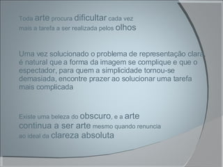 Existe uma beleza do  obscuro , e a  arte continua a ser arte  mesmo quando renuncia ao ideal da  clareza absoluta Toda  arte  procura  dificultar  cada vez mais a tarefa a ser realizada pelos  olhos Uma vez solucionado o problema de representação clara, é natural que a forma da imagem se complique e que o espectador, para quem a simplicidade tornou-se demasiada, encontre prazer ao solucionar uma tarefa mais complicada 