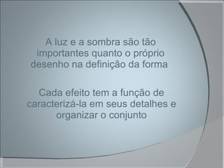 A luz e a sombra são tão importantes quanto o próprio desenho na definição da forma  Cada efeito tem a função de caracterizá-la em seus detalhes e organizar o conjunto 