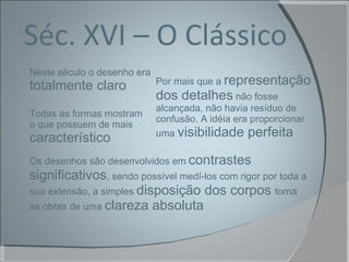 Séc. XVI – O Clássico Neste século o desenho era  totalmente claro Por mais que a  representação dos detalhes  não fosse alcançada, não havia resíduo de confusão. A idéia era proporcionar uma  visibilidade perfeita Os desenhos são desenvolvidos em  contrastes significativos , sendo possível medí-los com rigor por toda a sua extensão, a simples  disposição dos corpos  torna as obras de uma  clareza absoluta Todas as formas mostram  o que possuem de mais  característico 