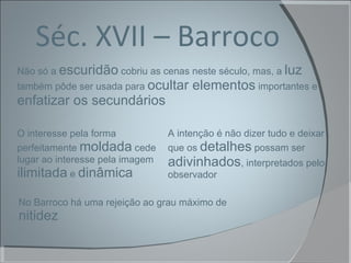 Séc. XVII – Barroco Não só a  escuridão  cobriu as cenas neste século, mas, a  luz  também pôde ser usada para  ocultar elementos  importantes e  enfatizar os secundários No Barroco há uma rejeição ao grau máximo de  nitidez A intenção é não dizer tudo e deixar que os  detalhes  possam ser  adivinhados , interpretados pelo observador O interesse pela forma perfeitamente  moldada  cede lugar ao interesse pela imagem  ilimitada  e  dinâmica 