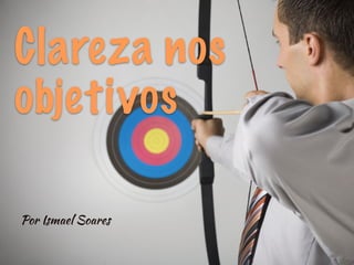 Clareza nos
objetivos
Por Ismael Soares