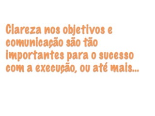 Clareza nos objetivos e
comunicação são tão
importantes para o sucesso
com a execução, ou até mais…