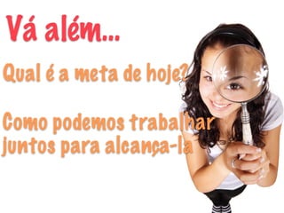 Vá além…
Qual é a meta de hoje?
Como podemos trabalhar
juntos para alcança-la