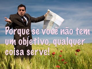 Porque se você não tem
um objetivo, qualquer
coisa serve!