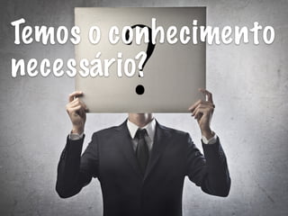 Temos o conhecimento
necessário?