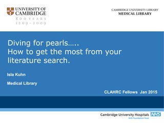 CAMBRIDGE UNIVERSITY LIBRARY
MEDICAL LIBRARY
Diving for pearls…..
How to get the most from your
literature search.
Isla Kuhn
Medical Library
CLAHRC Fellows Jan 2015
 