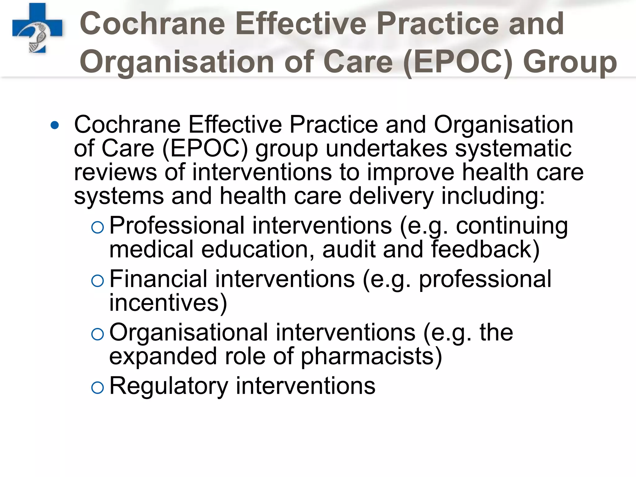Cochrane Effective Practice and
Organisation of Care (EPOC) Group
 Cochrane Effective Practice and Organisation
of Care (EPOC) group undertakes systematic
reviews of interventions to improve health care
systems and health care delivery including:
 Professional interventions (e.g. continuing
medical education, audit and feedback)
 Financial interventions (e.g. professional
incentives)
 Organisational interventions (e.g. the
expanded role of pharmacists)
 Regulatory interventions
 