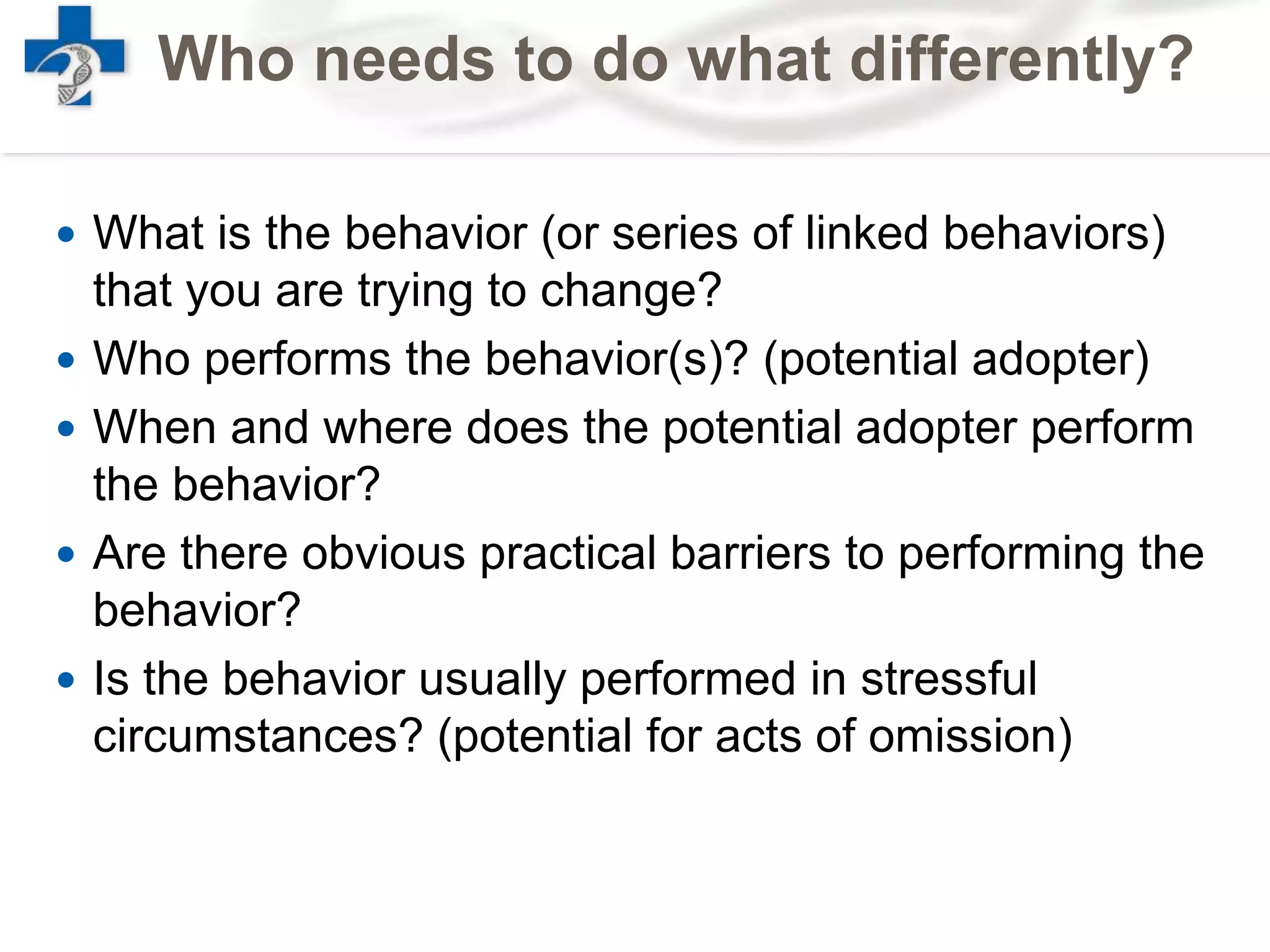 Who needs to do what differently?
 What is the behavior (or series of linked behaviors)
that you are trying to change?
 Who performs the behavior(s)? (potential adopter)
 When and where does the potential adopter perform
the behavior?
 Are there obvious practical barriers to performing the
behavior?
 Is the behavior usually performed in stressful
circumstances? (potential for acts of omission)
 