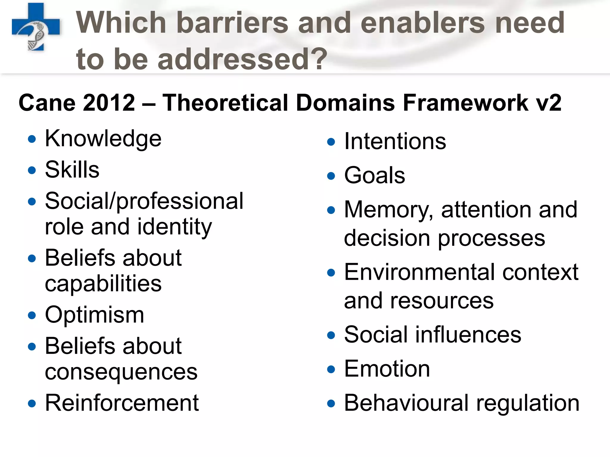  Knowledge
 Skills
 Social/professional
role and identity
 Beliefs about
capabilities
 Optimism
 Beliefs about
consequences
 Reinforcement
Which barriers and enablers need
to be addressed?
 Intentions
 Goals
 Memory, attention and
decision processes
 Environmental context
and resources
 Social influences
 Emotion
 Behavioural regulation
Cane 2012 – Theoretical Domains Framework v2
 