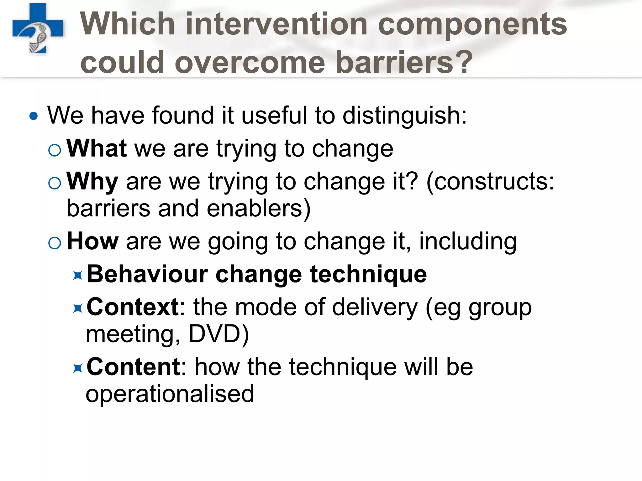 Which intervention components
could overcome barriers?
 We have found it useful to distinguish:
 What we are trying to change
 Why are we trying to change it? (constructs:
barriers and enablers)
 How are we going to change it, including
Behaviour change technique
Context: the mode of delivery (eg group
meeting, DVD)
Content: how the technique will be
operationalised
 