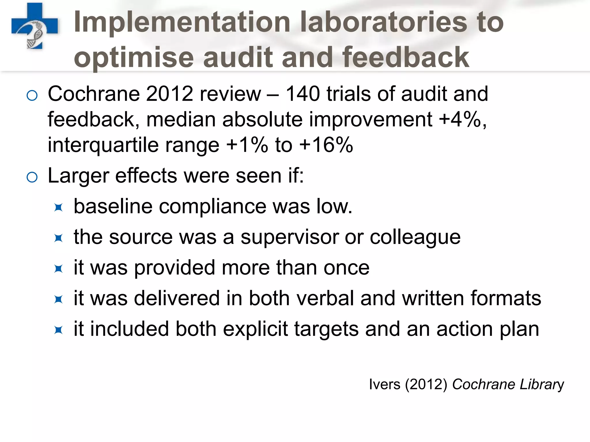 Implementation laboratories to
optimise audit and feedback
 Cochrane 2012 review – 140 trials of audit and
feedback, median absolute improvement +4%,
interquartile range +1% to +16%
 Larger effects were seen if:
 baseline compliance was low.
 the source was a supervisor or colleague
 it was provided more than once
 it was delivered in both verbal and written formats
 it included both explicit targets and an action plan
Ivers (2012) Cochrane Library
 