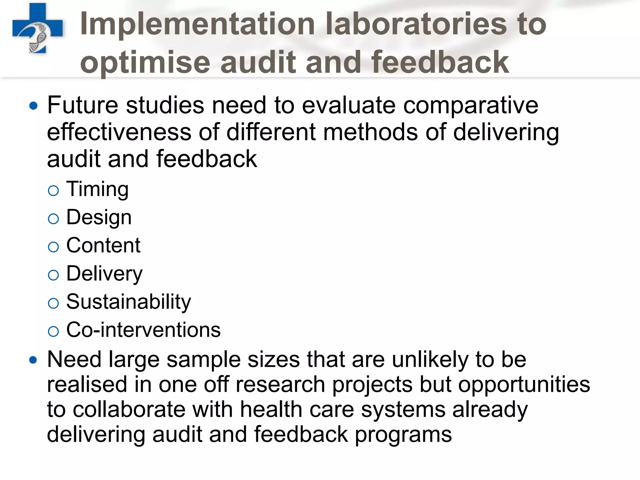Implementation laboratories to
optimise audit and feedback
 Future studies need to evaluate comparative
effectiveness of different methods of delivering
audit and feedback
 Timing
 Design
 Content
 Delivery
 Sustainability
 Co-interventions
 Need large sample sizes that are unlikely to be
realised in one off research projects but opportunities
to collaborate with health care systems already
delivering audit and feedback programs
 