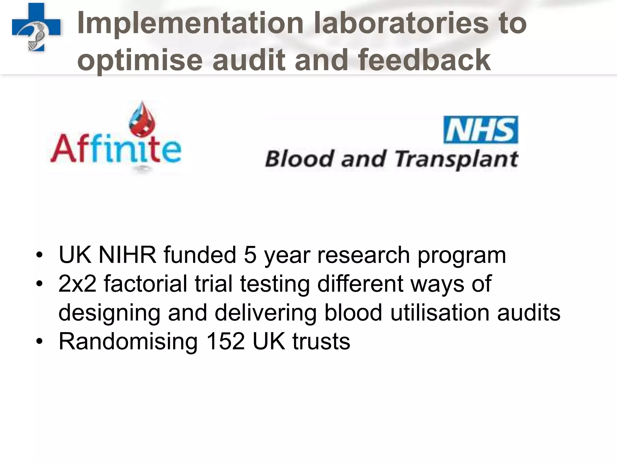Implementation laboratories to
optimise audit and feedback
• UK NIHR funded 5 year research program
• 2x2 factorial trial testing different ways of
designing and delivering blood utilisation audits
• Randomising 152 UK trusts
 