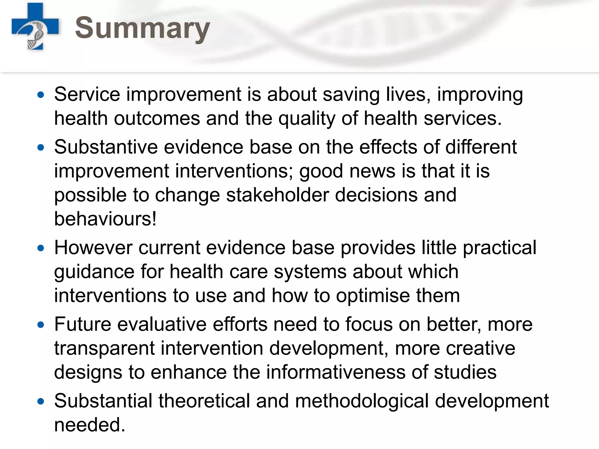 Summary
 Service improvement is about saving lives, improving
health outcomes and the quality of health services.
 Substantive evidence base on the effects of different
improvement interventions; good news is that it is
possible to change stakeholder decisions and
behaviours!
 However current evidence base provides little practical
guidance for health care systems about which
interventions to use and how to optimise them
 Future evaluative efforts need to focus on better, more
transparent intervention development, more creative
designs to enhance the informativeness of studies
 Substantial theoretical and methodological development
needed.
 