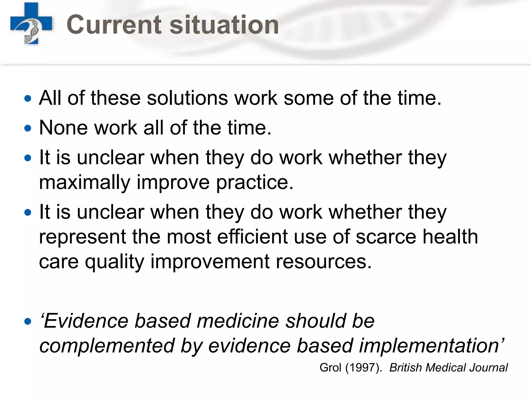 Current situation
 All of these solutions work some of the time.
 None work all of the time.
 It is unclear when they do work whether they
maximally improve practice.
 It is unclear when they do work whether they
represent the most efficient use of scarce health
care quality improvement resources.
 ‘Evidence based medicine should be
complemented by evidence based implementation’
Grol (1997). British Medical Journal
 