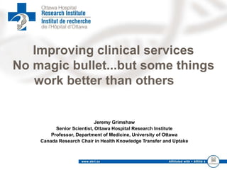 Improving clinical services
No magic bullet...but some things
work better than others
Jeremy Grimshaw
Senior Scientist, Ottawa Hospital Research Institute
Professor, Department of Medicine, University of Ottawa
Canada Research Chair in Health Knowledge Transfer and Uptake
 