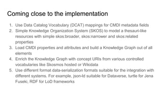 Coming close to the implementation
1. Use Data Catalog Vocabulary (DCAT) mappings for CMDI metadata fields
2. Simple Knowledge Organization System (SKOS) to model a thesauri-like
resources with simple skos:broader, skos:narrower and skos:related
properties
3. Load CMDI properties and attributes and build a Knowledge Graph out of all
elements
4. Enrich the Knowledge Graph with concept URIs from various controlled
vocabularies like Skosmos hosted or Wikidata
5. Use different format data-serialization formats suitable for the integration with
different systems. For example, json-ld suitable for Dataverse, turtle for Jena
Fuseki, RDF for LoD frameworks
 