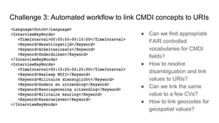 Challenge 3: Automated workflow to link CMDI concepts to URIs
● Can we find appropriate
FAIR controlled
vocabularies for CMDI
fields?
● How to resolve
disambiguation and link
values to URIs?
● Can we link the same
value to a few CVs?
● How to link geocodes for
geospatial values?
 