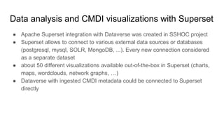 Data analysis and CMDI visualizations with Superset
● Apache Superset integration with Dataverse was created in SSHOC project
● Superset allows to connect to various external data sources or databases
(postgresql, mysql, SOLR, MongoDB, ...). Every new connection considered
as a separate dataset
● about 50 different visualizations available out-of-the-box in Superset (charts,
maps, wordclouds, network graphs, …)
● Dataverse with ingested CMDI metadata could be connected to Superset
directly
 