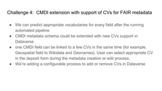 Challenge 4: CMDI extension with support of CVs for FAIR metadata
● We can predict appropriate vocabularies for every field after the running
automated pipeline
● CMDI metadata schema could be extended with new CVs support in
Dataverse
● one CMDI field can be linked to a few CVs in the same time (for example,
Geospatial field to Wikidata and Geonames). User can select appropriate CV
in the deposit form during the metadata creation or edit process.
● We’re adding a configurable process to add or remove CVs in Dataverse
 