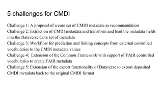 5 challenges for CMDI
Challenge 1: A proposal of a core set of CMDI metadata as recommendation
Challenge 2: Extraction of CMDI metadata and transform and load the metadata fields
into the Dataverse Core set of metadata
Challenge 3: Workflow for prediction and linking concepts from external controlled
vocabularies to the CMDI metadata values
Challenge 4: Extension of the Common Framework with support of FAIR controlled
vocabularies to create FAIR metadata
Challenge 5: Extension of the export functionality of Dataverse to export deposited
CMDI metadata back to the original CMDI format
 