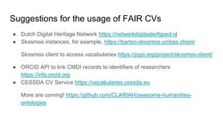 Suggestions for the usage of FAIR CVs
● Dutch Digital Heritage Network https://netwerkdigitaalerfgoed.nl
● Skosmos instances, for example, https://bartoc-skosmos.unibas.ch/en/
Skosmos client to access vocabularies https://pypi.org/project/skosmos-client/
● ORCID API to link CMDI records to identifiers of researchers
https://info.orcid.org
● CESSDA CV Service https://vocabularies.cessda.eu
More are coming! https://github.com/CLARIAH/awesome-humanities-
ontologies
 