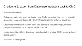 Challenge 5: export from Dataverse metadata back to CMDI
Basic requirements:
Dataverse metadata schema should have CMDI metadata that can be extended
by custom components used by CLARIN centers in the different countries.
Original relationships between fields and concepts should be kept, custom
components should be added to SKOS schema.
Users should be able to download metadata in the original CMDI format without
losing quality.
This work is in progress...
 