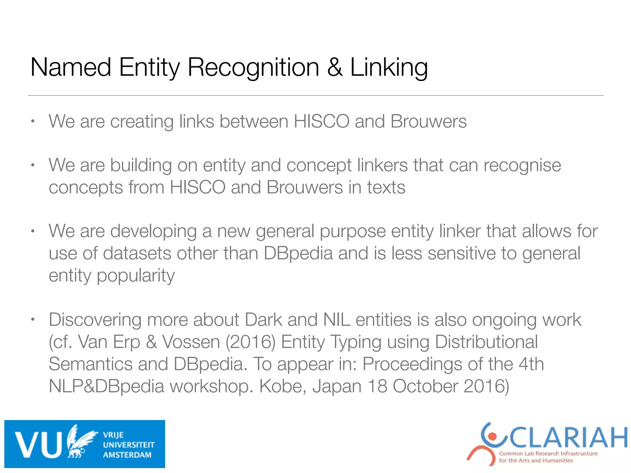 Named Entity Recognition & Linking
• We are creating links between HISCO and Brouwers
• We are building on entity and concept linkers that can recognise
concepts from HISCO and Brouwers in texts
• We are developing a new general purpose entity linker that allows for
use of datasets other than DBpedia and is less sensitive to general
entity popularity
• Discovering more about Dark and NIL entities is also ongoing work
(cf. Van Erp & Vossen (2016) Entity Typing using Distributional
Semantics and DBpedia. To appear in: Proceedings of the 4th
NLP&DBpedia workshop. Kobe, Japan 18 October 2016)
 