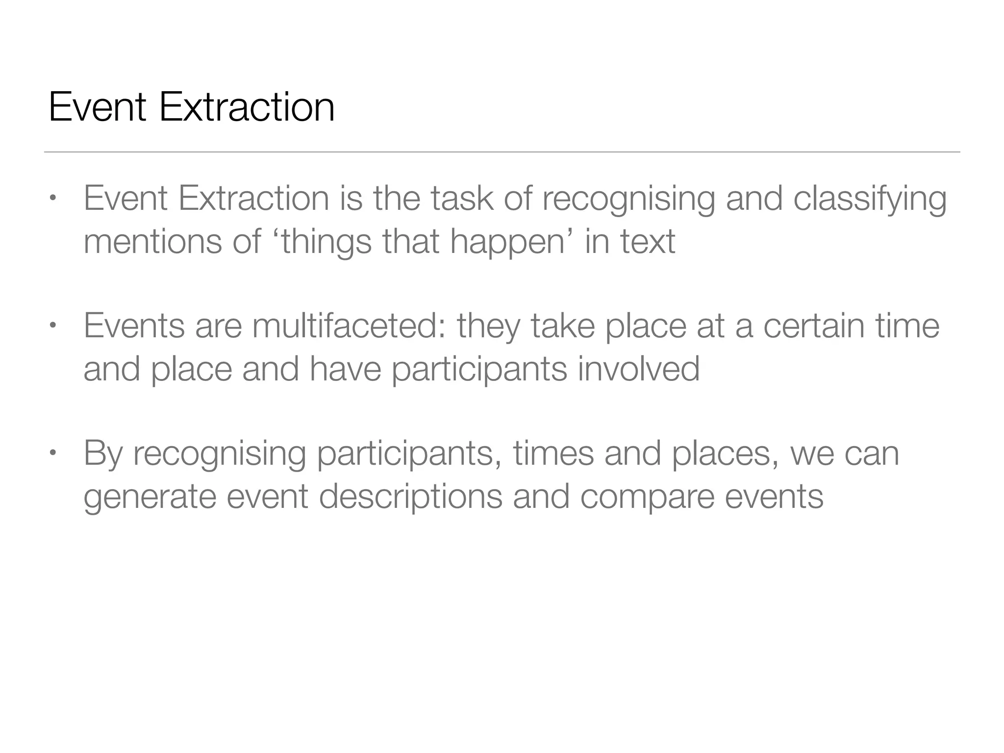 Event Extraction
• Event Extraction is the task of recognising and classifying
mentions of ‘things that happen’ in text
• Events are multifaceted: they take place at a certain time
and place and have participants involved
• By recognising participants, times and places, we can
generate event descriptions and compare events
 