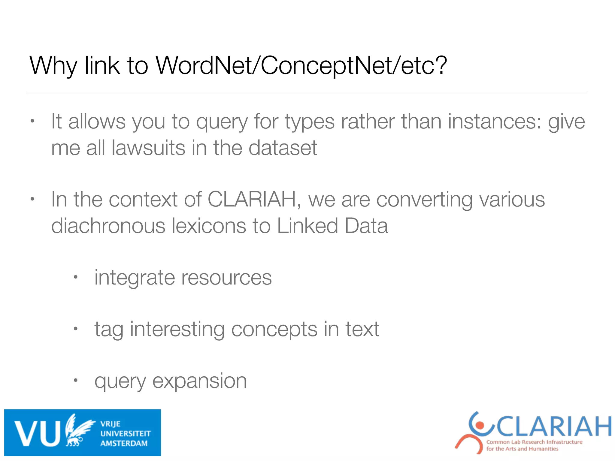 Why link to WordNet/ConceptNet/etc?
• It allows you to query for types rather than instances: give
me all lawsuits in the dataset
• In the context of CLARIAH, we are converting various
diachronous lexicons to Linked Data
• integrate resources
• tag interesting concepts in text
• query expansion
 