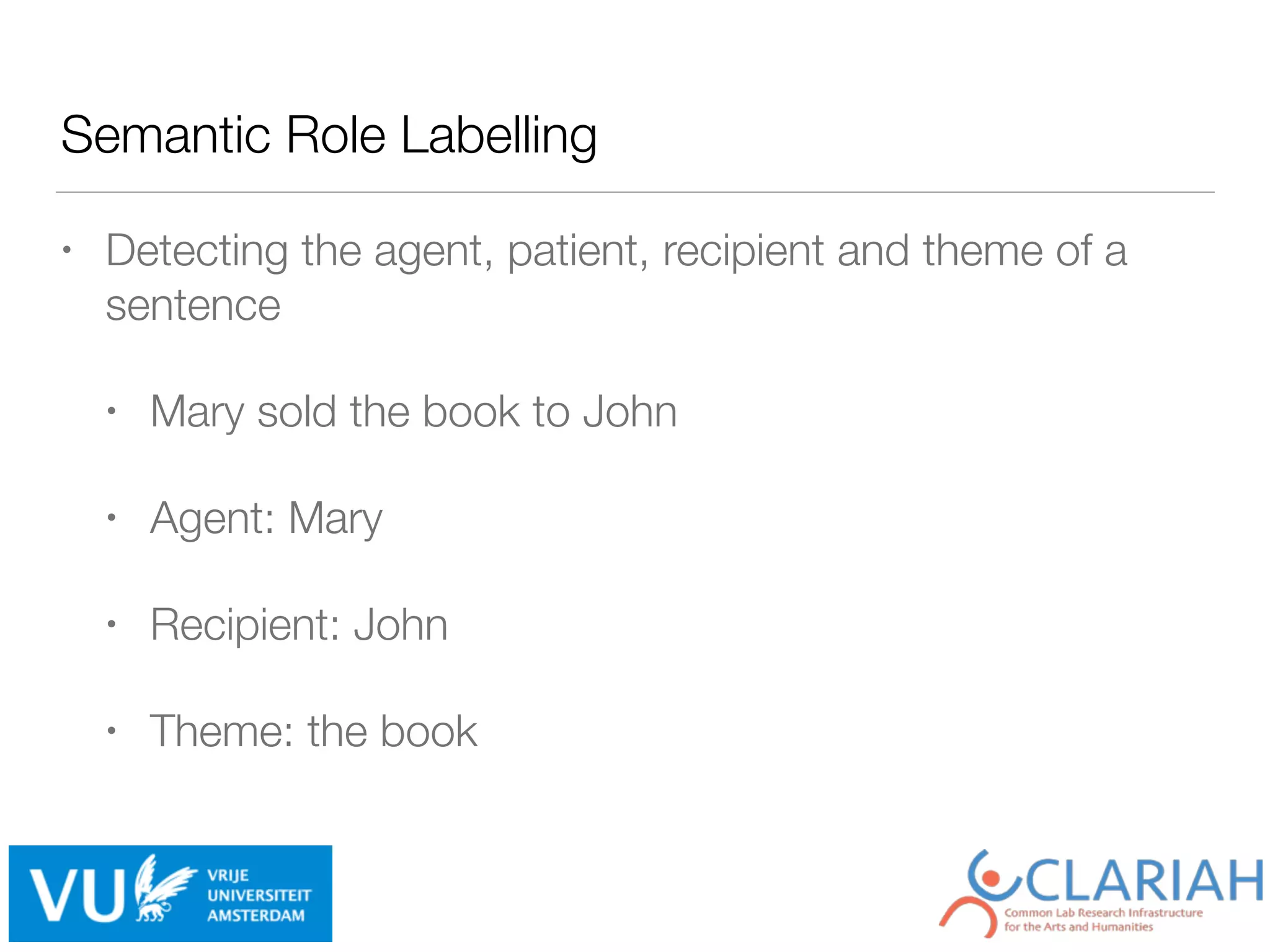 Semantic Role Labelling
• Detecting the agent, patient, recipient and theme of a
sentence
• Mary sold the book to John
• Agent: Mary
• Recipient: John
• Theme: the book
 