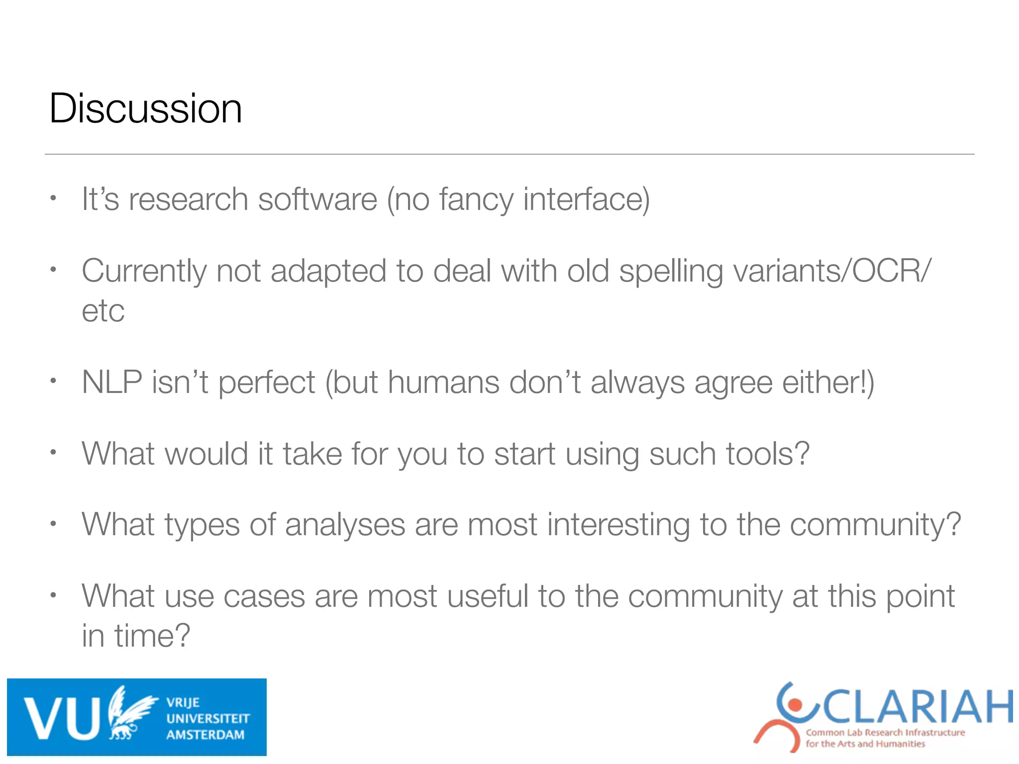 Discussion
• It’s research software (no fancy interface)
• Currently not adapted to deal with old spelling variants/OCR/
etc
• NLP isn’t perfect (but humans don’t always agree either!)
• What would it take for you to start using such tools?
• What types of analyses are most interesting to the community?
• What use cases are most useful to the community at this point
in time?
 