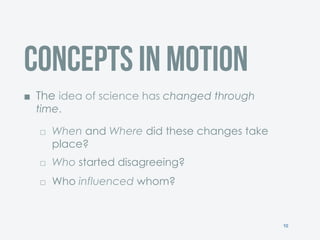 10
Concepts in Motion
¢  The idea of science has changed through
time.
£  When and Where did these changes take
place?
£  Who started disagreeing?
£  Who influenced whom?
 