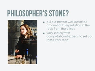 Philosopher’s stone?
¢  build a certain well-delimited
amount of interpretation in the
tools from the offset;
¢  work closely with
computational experts to set up
these very tools
 