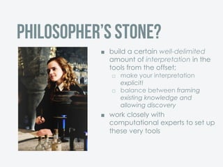 ¢  build a certain well-delimited
amount of interpretation in the
tools from the offset;
£  make your interpretation
explicit!
£  balance between framing
existing knowledge and
allowing discovery
¢  work closely with
computational experts to set up
these very tools
Philosopher’s stone?
 