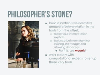 ¢  build a certain well-delimited
amount of interpretation in the
tools from the offset;
£  make your interpretation
explicit!
£  balance between framing
existing knowledge and
allowing discovery
˜  For this, use models!
¢  work closely with
computational experts to set up
these very tools
Philosopher’s stone?
 