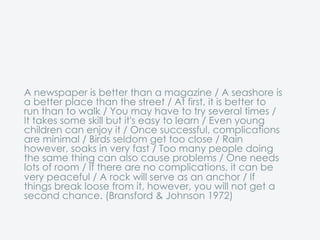 A newspaper is better than a magazine / A seashore is
a better place than the street / At first, it is better to
run than to walk / You may have to try several times /
It takes some skill but it's easy to learn / Even young
children can enjoy it / Once successful, complications
are minimal / Birds seldom get too close / Rain
however, soaks in very fast / Too many people doing
the same thing can also cause problems / One needs
lots of room / If there are no complications, it can be
very peaceful / A rock will serve as an anchor / If
things break loose from it, however, you will not get a
second chance. (Bransford & Johnson 1972)
 