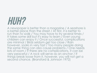 Huh?A newspaper is better than a magazine / A seashore is
a better place than the street / At first, it is better to
run than to walk / You may have to try several times /
It takes some skill but it's easy to learn / Even young
children can enjoy it / Once successful, complications
are minimal / Birds seldom get too close / Rain
however, soaks in very fast / Too many people doing
the same thing can also cause problems / One needs
lots of room / If there are no complications, it can be
very peaceful / A rock will serve as an anchor / If
things break loose from it, however, you will not get a
second chance. (Bransford & Johnson 1972)
 