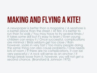 Making and flying a kite!
A newspaper is better than a magazine / A seashore is
a better place than the street / At first, it is better to
run than to walk / You may have to try several times /
It takes some skill but it's easy to learn / Even young
children can enjoy it / Once successful, complications
are minimal / Birds seldom get too close / Rain
however, soaks in very fast / Too many people doing
the same thing can also cause problems / One needs
lots of room / If there are no complications, it can be
very peaceful / A rock will serve as an anchor / If
things break loose from it, however, you will not get a
second chance. (Bransford & Johnson 1972)
 