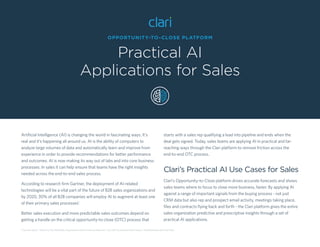 OPPORTUNITY-TO-CLOSE PLATFORM
Practical AI
Applications for Sales
Artiﬁcial Intelligence (AI) is changing the world in fascinating ways. It’s
real and it’s happening all around us. AI is the ability of computers to
analyze large volumes of data and automatically learn and improve from
experience in order to provide recommendations for better performance
and outcomes. AI is now making its way out of labs and into core business
processes. In sales it can help ensure that teams have the right insights
needed across the end-to-end sales process.
According to research ﬁrm Gartner, the deployment of AI-related
technologies will be a vital part of the future of B2B sales organizations and
by 2020, 30% of all B2B companies will employ AI to augment at least one
of their primary sales processes1
.
Better sales execution and more predictable sales outcomes depend on
getting a handle on the critical opportunity-to-close (OTC) process that
starts with a sales rep qualifying a lead into pipeline and ends when the
deal gets signed. Today, sales teams are applying AI in practical and far-
reaching ways through the Clari platform to remove friction across the
end-to-end OTC process.
Clari’s Practical AI Use Cases for Sales
Clari’s Opportunity-to-Close platform drives accurate forecasts and shows
sales teams where to focus to close more business, faster. By applying AI
against a range of important signals from the buying process - not just
CRM data but also rep and prospect email activity, meetings taking place,
ﬁles and contracts ﬂying back and forth - the Clari platform gives the entire
sales organization predictive and prescriptive insights through a set of
practical AI applications.
1 Gartner report: “Add AI to Your B2B Sales Organization Now to Improve Revenue”, July 2017 by analysts Ilona Hansen, Todd Berkowitz and Tad Travis
 