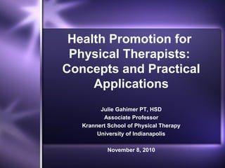 Health Promotion for
Physical Therapists:
Concepts and Practical
Applications
Julie Gahimer PT, HSD
Associate Professor
Krannert School of Physical Therapy
University of Indianapolis
November 8, 2010
 