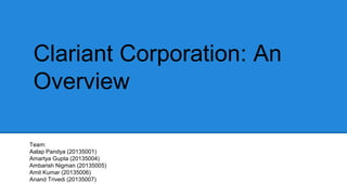 Clariant Corporation: An 
Overview 
C 
Team: 
Aalap Pandya (20135001) 
Amartya Gupta (20135004) 
Ambarish Nigman (20135005) 
Amit Kumar (20135006) 
Anand Trivedi (20135007) 
 