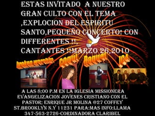 Estas Invitado  a nuestro  gran culto con el tema ,Explocion del Espiritu Santo,pequeÑo concerto! con differentes !!, cantantes !!Marzo 26,2010 A las 8;00 p.m En la Iglesia Missionera Evangelizacion Jovenes Cristiano Con el Pastor; Enrique jr molina @27 coffey st.brooklyn n.y 11231 para:mas info:llama 347-563-2726-cordinadora claribel coqui Raquel broken worship JC4 