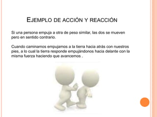 EJEMPLO DE ACCIÓN Y REACCIÓN
Si una persona empuja a otra de peso similar, las dos se mueven
pero en sentido contrario.
Cuando caminamos empujamos a la tierra hacia atrás con nuestros
pies, a lo cual la tierra responde empujándonos hacia delante con la
misma fuerza haciendo que avancemos .
 