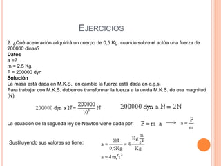 EJERCICIOS
2. ¿Qué aceleración adquirirá un cuerpo de 0,5 Kg. cuando sobre él actúa una fuerza de
200000 dinas?
Datos
a =?
m = 2,5 Kg.
F = 200000 dyn
Solución
La masa está dada en M.K.S., en cambio la fuerza está dada en c.g.s.
Para trabajar con M.K.S. debemos transformar la fuerza a la unida M.K.S. de esa magnitud
(N)
La ecuación de la segunda ley de Newton viene dada por:
Sustituyendo sus valores se tiene:
 