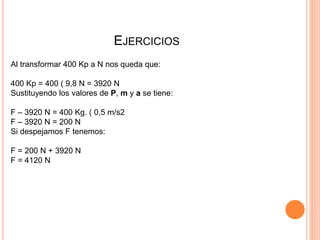 EJERCICIOS
Al transformar 400 Kp a N nos queda que:
400 Kp = 400 ( 9,8 N = 3920 N
Sustituyendo los valores de P, m y a se tiene:
F – 3920 N = 400 Kg. ( 0,5 m/s2
F – 3920 N = 200 N
Si despejamos F tenemos:
F = 200 N + 3920 N
F = 4120 N
 