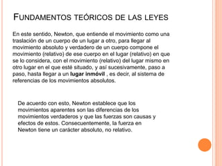 FUNDAMENTOS TEÓRICOS DE LAS LEYES
En este sentido, Newton, que entiende el movimiento como una
traslación de un cuerpo de un lugar a otro, para llegar al
movimiento absoluto y verdadero de un cuerpo compone el
movimiento (relativo) de ese cuerpo en el lugar (relativo) en que
se lo considera, con el movimiento (relativo) del lugar mismo en
otro lugar en el que esté situado, y así sucesivamente, paso a
paso, hasta llegar a un lugar inmóvil , es decir, al sistema de
referencias de los movimientos absolutos.
De acuerdo con esto, Newton establece que los
movimientos aparentes son las diferencias de los
movimientos verdaderos y que las fuerzas son causas y
efectos de estos. Consecuentemente, la fuerza en
Newton tiene un carácter absoluto, no relativo.
 