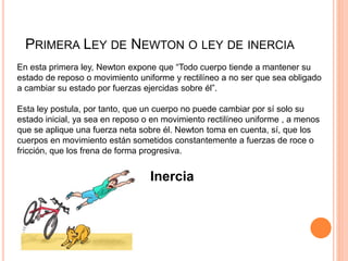 PRIMERA LEY DE NEWTON O LEY DE INERCIA
En esta primera ley, Newton expone que “Todo cuerpo tiende a mantener su
estado de reposo o movimiento uniforme y rectilíneo a no ser que sea obligado
a cambiar su estado por fuerzas ejercidas sobre él”.
Esta ley postula, por tanto, que un cuerpo no puede cambiar por sí solo su
estado inicial, ya sea en reposo o en movimiento rectilíneo uniforme , a menos
que se aplique una fuerza neta sobre él. Newton toma en cuenta, sí, que los
cuerpos en movimiento están sometidos constantemente a fuerzas de roce o
fricción, que los frena de forma progresiva.
Inercia
 