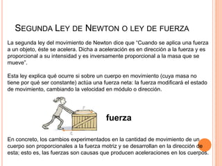 SEGUNDA LEY DE NEWTON O LEY DE FUERZA
La segunda ley del movimiento de Newton dice que “Cuando se aplica una fuerza
a un objeto, éste se acelera. Dicha a aceleración es en dirección a la fuerza y es
proporcional a su intensidad y es inversamente proporcional a la masa que se
mueve”.
Esta ley explica qué ocurre si sobre un cuerpo en movimiento (cuya masa no
tiene por qué ser constante) actúa una fuerza neta: la fuerza modificará el estado
de movimiento, cambiando la velocidad en módulo o dirección.
fuerza
En concreto, los cambios experimentados en la cantidad de movimiento de un
cuerpo son proporcionales a la fuerza motriz y se desarrollan en la dirección de
esta; esto es, las fuerzas son causas que producen aceleraciones en los cuerpos.
 